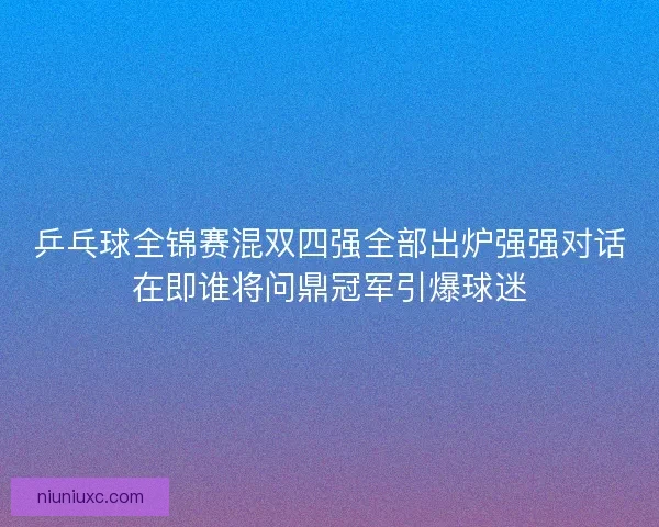 乒乓球全锦赛混双四强全部出炉强强对话在即谁将问鼎冠军引爆球迷