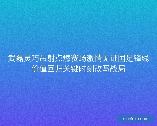 武磊灵巧吊射点燃赛场激情见证国足锋线价值回归关键时刻改写战局