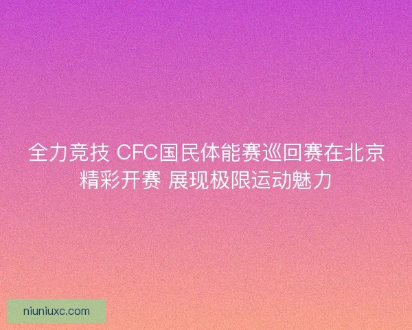 全力竞技 CFC国民体能赛巡回赛在北京精彩开赛 展现极限运动魅力